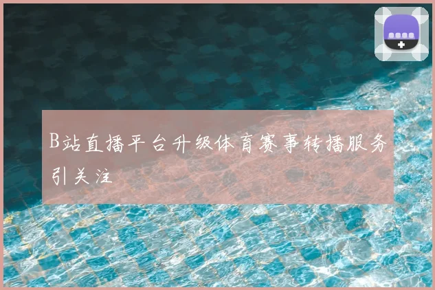 B站直播平台升级体育赛事转播服务引关注