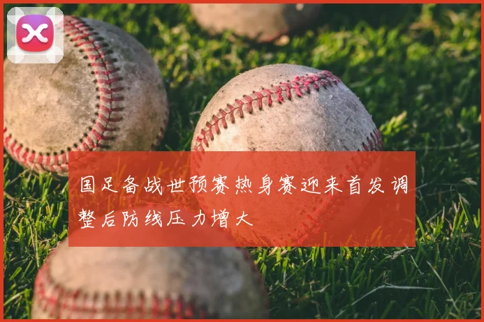 国足备战世预赛热身赛迎来首发调整后防线压力增大
