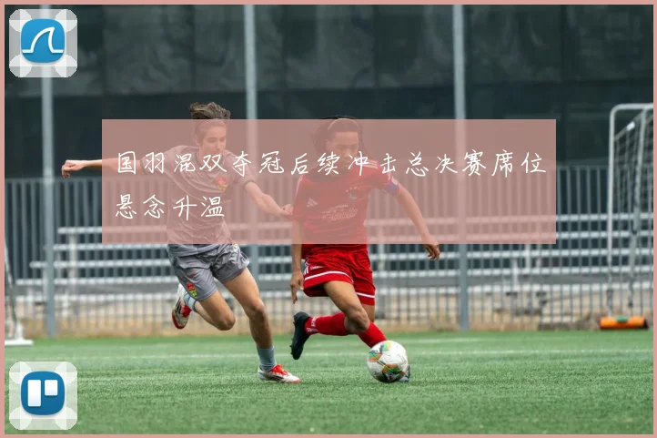 国羽混双夺冠后续冲击总决赛席位悬念升温