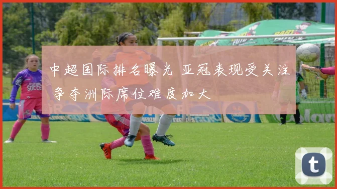 中超国际排名曝光 亚冠表现受关注 争夺洲际席位难度加大
