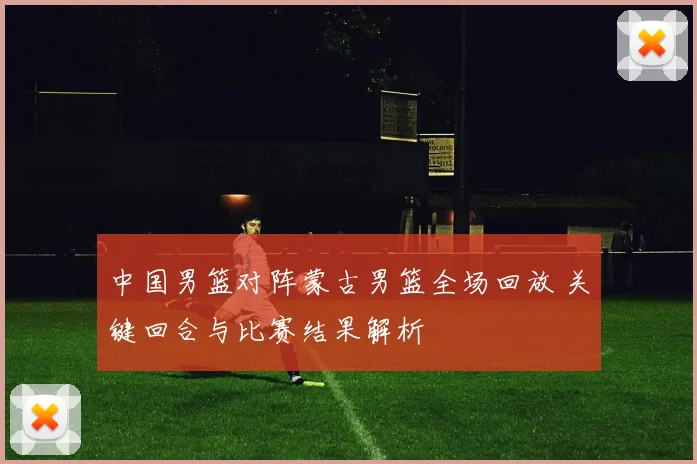 中国男篮对阵蒙古男篮全场回放 关键回合与比赛结果解析