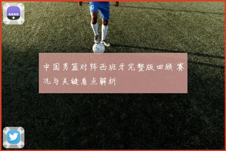 中国男篮对阵西班牙完整版回顾 赛况与关键看点解析