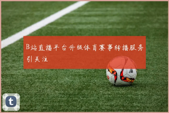 B站直播平台升级体育赛事转播服务引关注