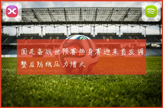 国足备战世预赛热身赛迎来首发调整后防线压力增大
