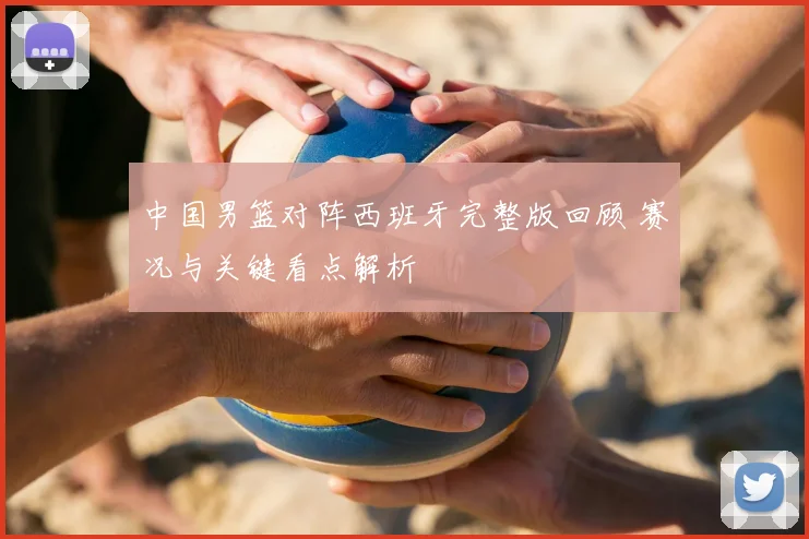 中国男篮对阵西班牙完整版回顾 赛况与关键看点解析